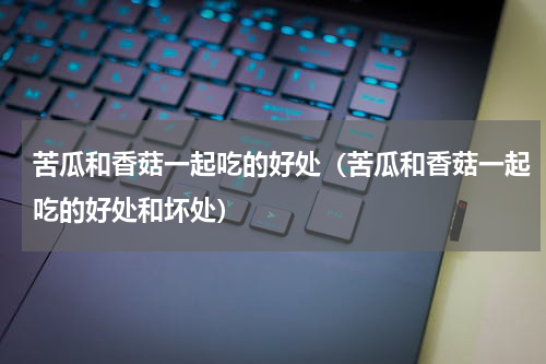 苦瓜和香菇一起吃的好处（苦瓜和香菇一起吃的好处和坏处）