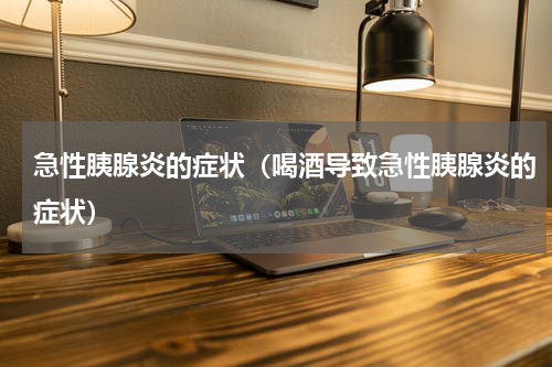 急性胰腺炎的症状（喝酒导致急性胰腺炎的症状）