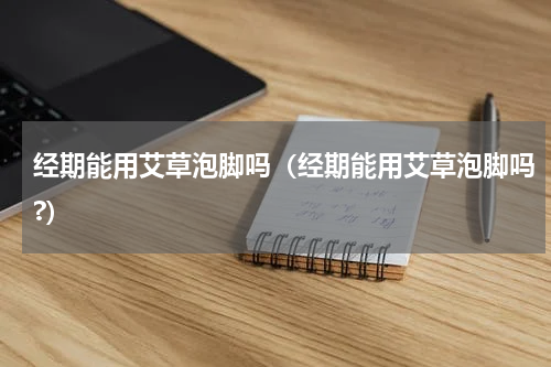 经期能用艾草泡脚吗（经期能用艾草泡脚吗?）