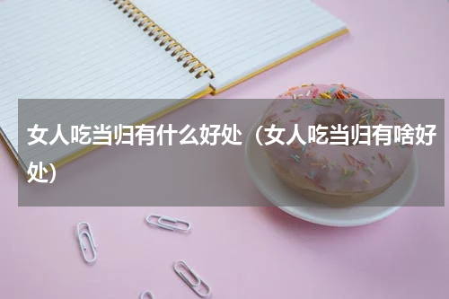 女人吃当归有什么好处（女人吃当归有啥好处）