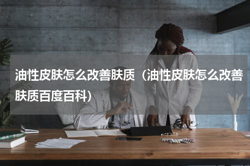 油性皮肤怎么改善肤质（油性皮肤怎么改善肤质百度百科）