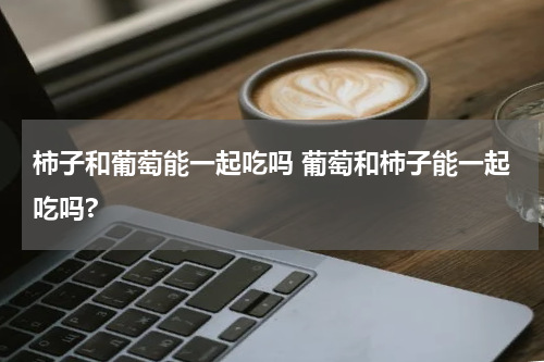 柿子和葡萄能一起吃吗 葡萄和柿子能一起吃吗?