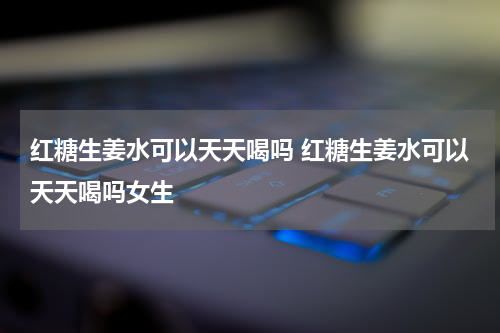 红糖生姜水可以天天喝吗 红糖生姜水可以天天喝吗女生