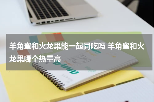 羊角蜜和火龙果能一起同吃吗 羊角蜜和火龙果哪个热量高