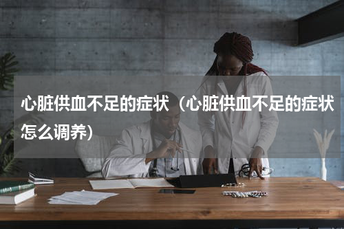 心脏供血不足的症状（心脏供血不足的症状怎么调养）