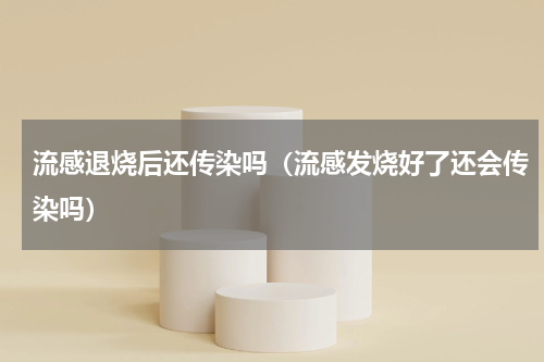 流感退烧后还传染吗（流感发烧好了还会传染吗）