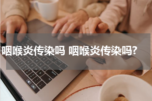 咽喉炎传染吗 咽喉炎传染吗?