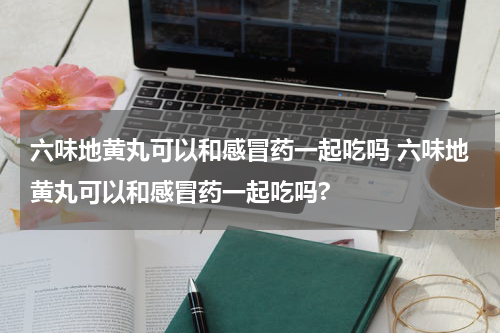 六味地黄丸可以和感冒药一起吃吗 六味地黄丸可以和感冒药一起吃吗?