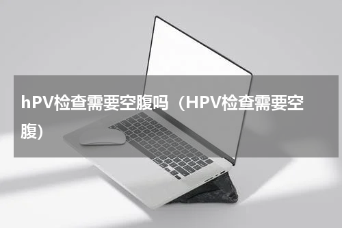 hPV检查需要空腹吗（HPV检查需要空腹）