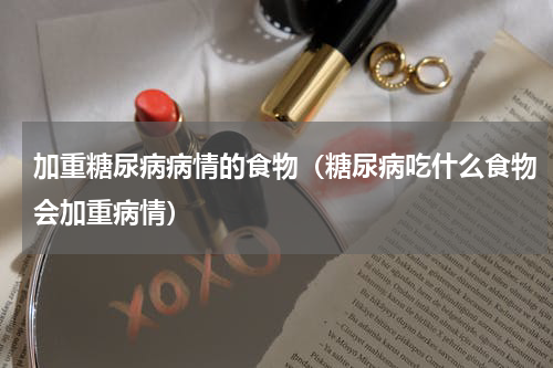 加重糖尿病病情的食物（糖尿病吃什么食物会加重病情）