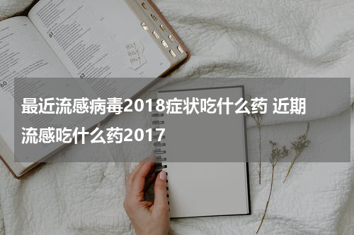 最近流感病毒2018症状吃什么药 近期流感吃什么药2017