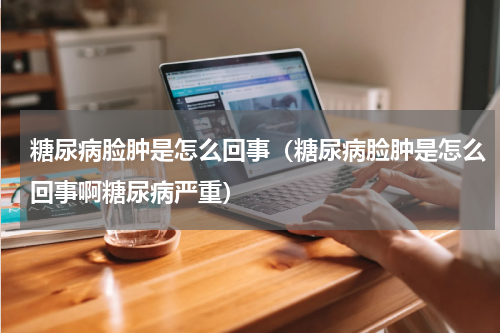 糖尿病脸肿是怎么回事（糖尿病脸肿是怎么回事啊糖尿病严重）
