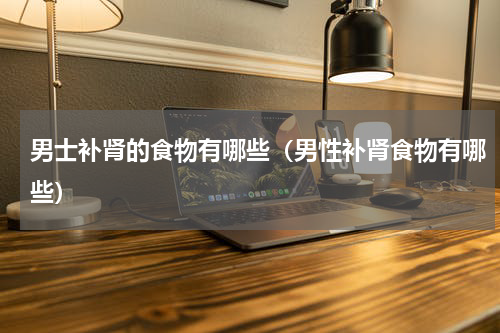 男士补肾的食物有哪些（男性补肾食物有哪些）