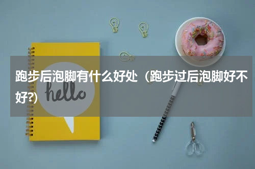 跑步后泡脚有什么好处（跑步过后泡脚好不好?）
