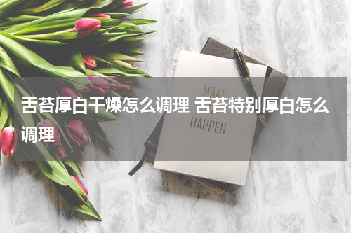 舌苔厚白干燥怎么调理 舌苔特别厚白怎么调理