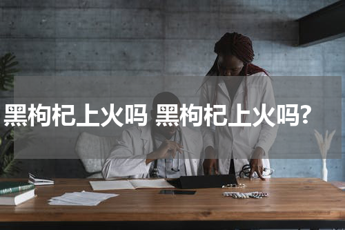 黑枸杞上火吗 黑枸杞上火吗?