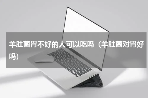 羊肚菌胃不好的人可以吃吗（羊肚菌对胃好吗）