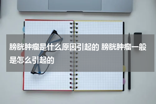 膀胱肿瘤是什么原因引起的 膀胱肿瘤一般是怎么引起的