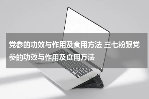 党参的功效与作用及食用方法 三七粉跟党参的功效与作用及食用方法