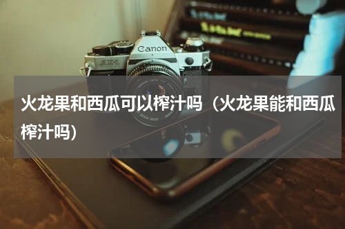 火龙果和西瓜可以榨汁吗（火龙果能和西瓜榨汁吗）