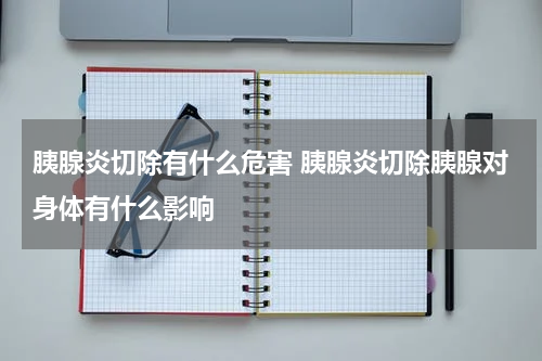 胰腺炎切除有什么危害 胰腺炎切除胰腺对身体有什么影响
