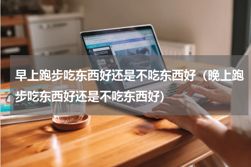 早上跑步吃东西好还是不吃东西好（晚上跑步吃东西好还是不吃东西好）