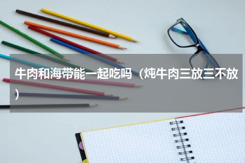 牛肉和海带能一起吃吗（炖牛肉三放三不放）