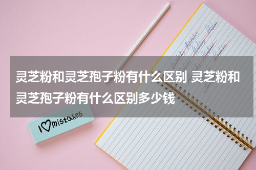 灵芝粉和灵芝孢子粉有什么区别 灵芝粉和灵芝孢子粉有什么区别多少钱