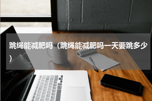 跳绳能减肥吗（跳绳能减肥吗一天要跳多少）