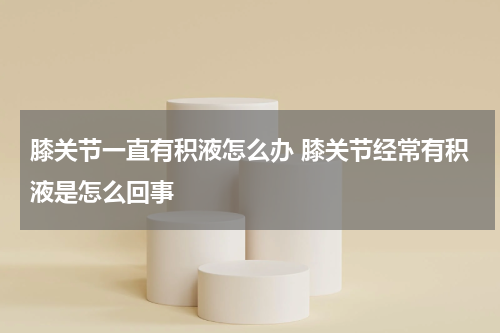 膝关节一直有积液怎么办 膝关节经常有积液是怎么回事