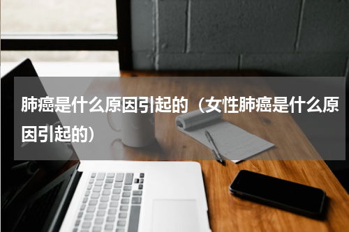 肺癌是什么原因引起的（女性肺癌是什么原因引起的）