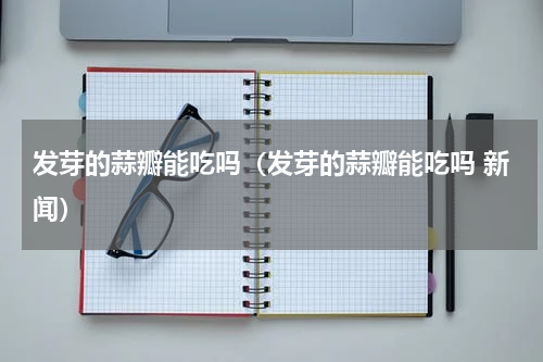 发芽的蒜瓣能吃吗（发芽的蒜瓣能吃吗 新闻）