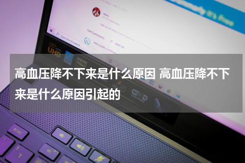 高血压降不下来是什么原因 高血压降不下来是什么原因引起的