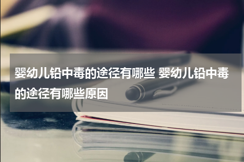 婴幼儿铅中毒的途径有哪些 婴幼儿铅中毒的途径有哪些原因