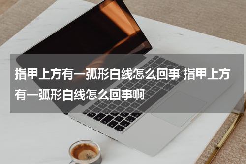 指甲上方有一弧形白线怎么回事 指甲上方有一弧形白线怎么回事啊