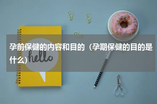 孕前保健的内容和目的（孕期保健的目的是什么）