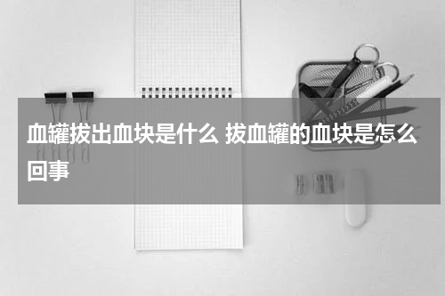 血罐拔出血块是什么 拔血罐的血块是怎么回事