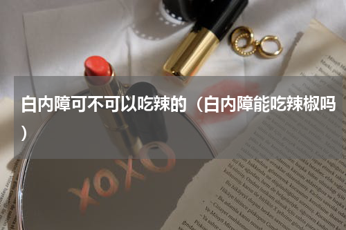白内障可不可以吃辣的（白内障能吃辣椒吗）