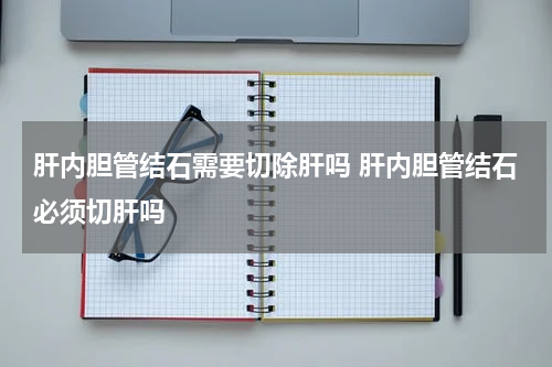 肝内胆管结石需要切除肝吗 肝内胆管结石必须切肝吗
