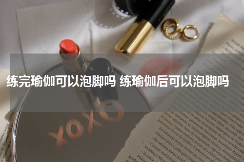 练完瑜伽可以泡脚吗 练瑜伽后可以泡脚吗