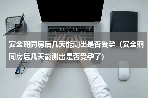 安全期同房后几天能测出是否受孕（安全期同房后几天能测出是否受孕了）