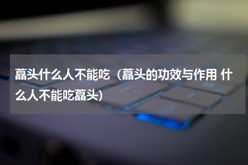 藠头什么人不能吃（藠头的功效与作用 什么人不能吃藠头）