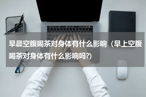 早晨空腹喝茶对身体有什么影响（早上空腹喝茶对身体有什么影响吗?）
