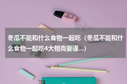 冬瓜不能和什么食物一起吃（冬瓜不能和什么食物一起吃4大相克要谨...）