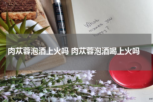 肉苁蓉泡酒上火吗 肉苁蓉泡酒喝上火吗
