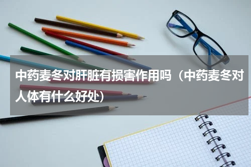 中药麦冬对肝脏有损害作用吗（中药麦冬对人体有什么好处）