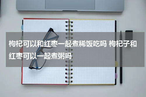 枸杞可以和红枣一起煮稀饭吃吗 枸杞子和红枣可以一起煮粥吗