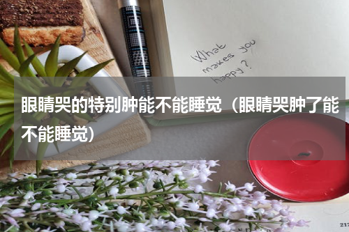 眼睛哭的特别肿能不能睡觉（眼睛哭肿了能不能睡觉）