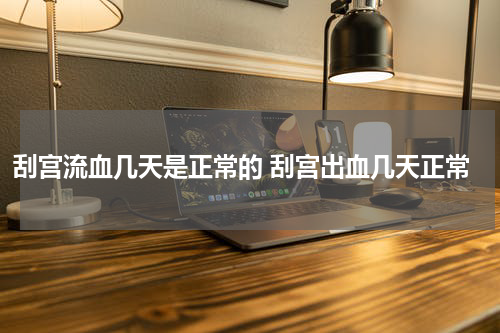 刮宫流血几天是正常的 刮宫出血几天正常