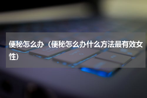 便秘怎么办（便秘怎么办什么方法最有效女性）